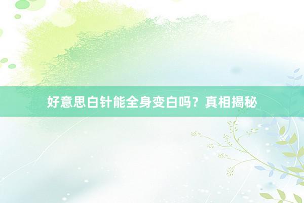 好意思白针能全身变白吗？真相揭秘